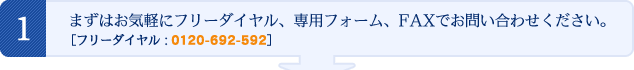 まずはお気軽にフリーダイヤル、専用フォーム、FAXでお問い合わせください。［フリーダイヤル： 0120-692-592］